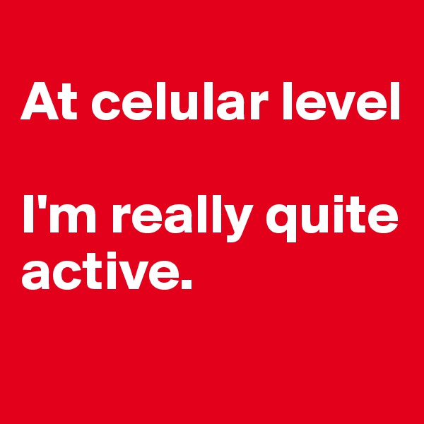 
At celular level

I'm really quite active.
