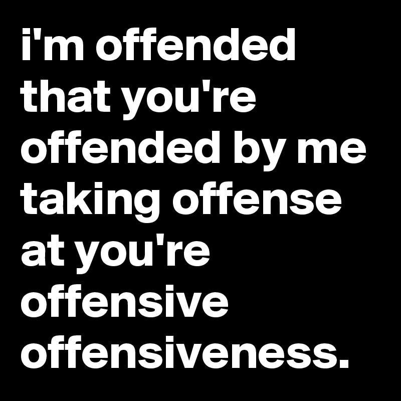i'm offended that you're offended by me taking offense at you're offensive offensiveness.