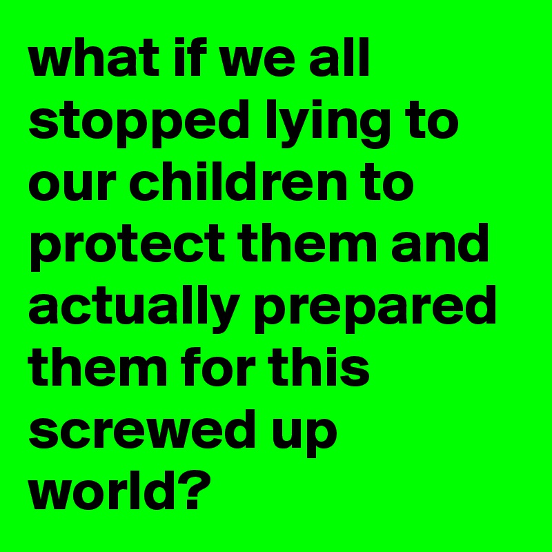 what if we all stopped lying to our children to protect them and actually prepared them for this screwed up world?
