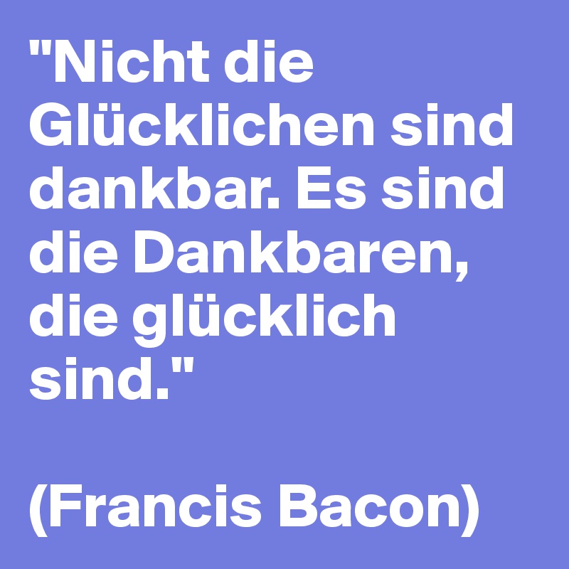 "Nicht die Glücklichen sind dankbar. Es sind die Dankbaren, die glücklich sind."

(Francis Bacon)