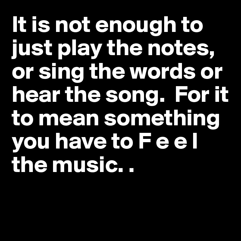 It is not enough to just play the notes, or sing the words or hear the song.  For it to mean something you have to F e e l 
the music. . 

