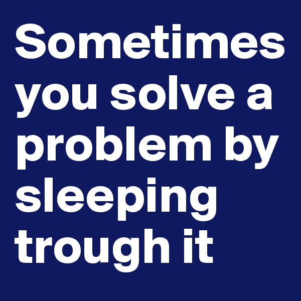 Sometimes   you solve a problem by sleeping trough it 