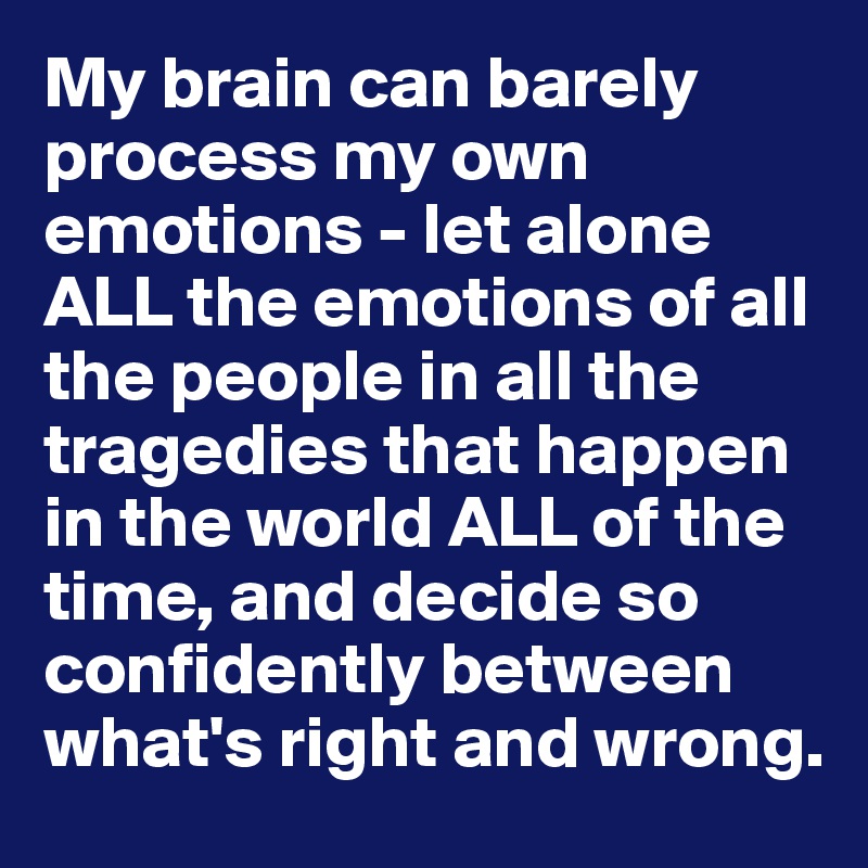 My brain can barely process my own emotions - let alone ALL the emotions of all the people in all the tragedies that happen in the world ALL of the time, and decide so confidently between what's right and wrong. 