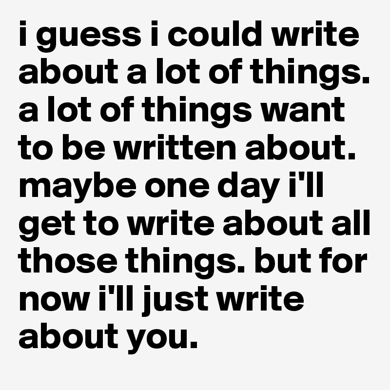 i guess i could write about a lot of things. a lot of things want to be written about. maybe one day i'll get to write about all those things. but for now i'll just write about you. 