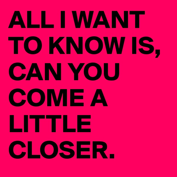 ALL I WANT TO KNOW IS, CAN YOU COME A LITTLE CLOSER.