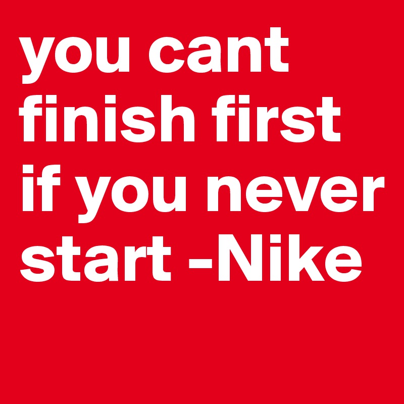 you cant finish first if you never start -Nike
