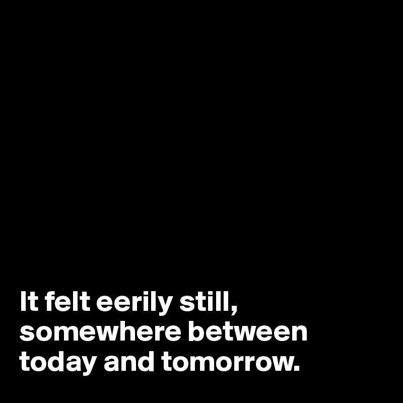 








It felt eerily still, somewhere between today and tomorrow.