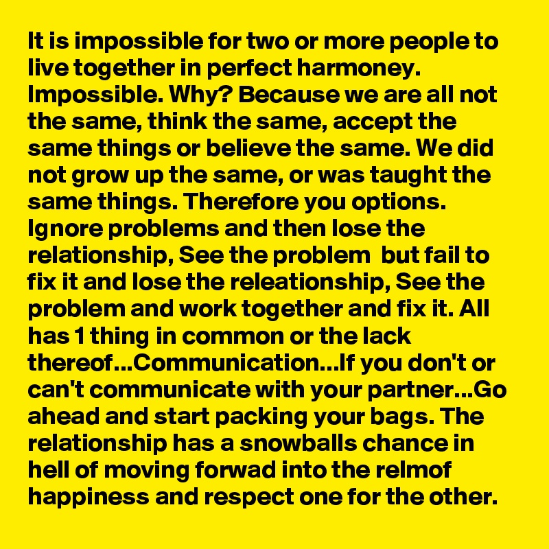 It is impossible for two or more people to live together in perfect harmoney. Impossible. Why? Because we are all not the same, think the same, accept the same things or believe the same. We did not grow up the same, or was taught the same things. Therefore you options.  Ignore problems and then lose the relationship, See the problem  but fail to fix it and lose the releationship, See the problem and work together and fix it. All has 1 thing in common or the lack thereof...Communication...If you don't or can't communicate with your partner...Go ahead and start packing your bags. The relationship has a snowballs chance in hell of moving forwad into the relmof happiness and respect one for the other.