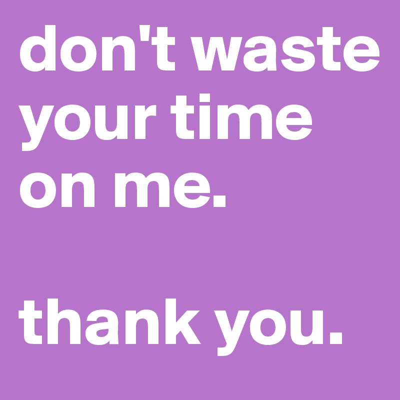 don't waste your time on me.

thank you.