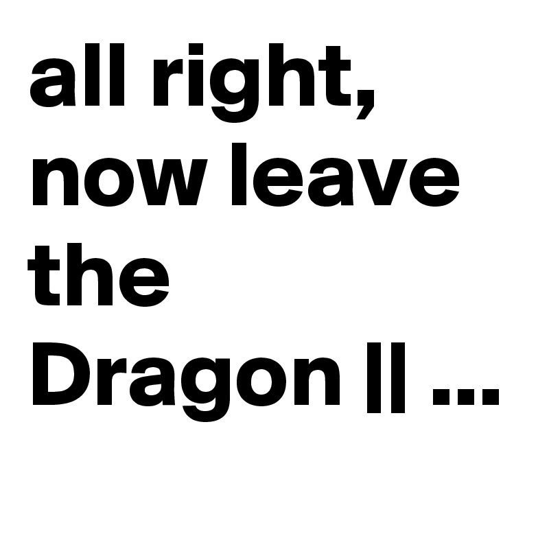 all right, now leave the Dragon || ...