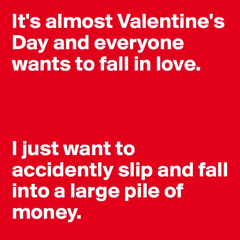It's almost Valentine's Day and everyone wants to fall in love. 



I just want to accidently slip and fall into a large pile of money. 