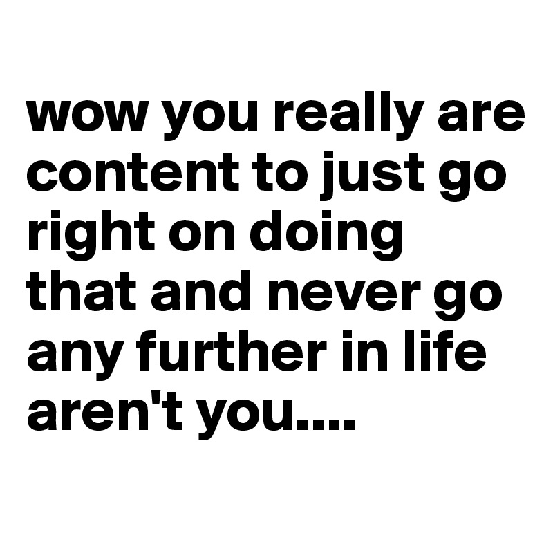 
wow you really are content to just go right on doing that and never go any further in life aren't you....
