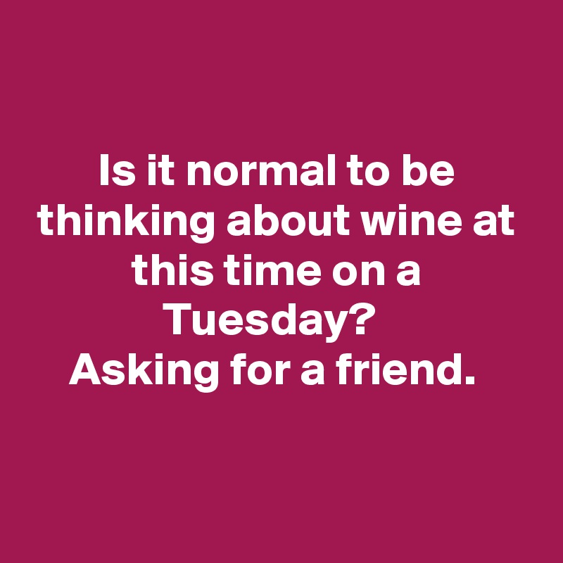 

Is it normal to be thinking about wine at this time on a Tuesday?  
Asking for a friend. 


