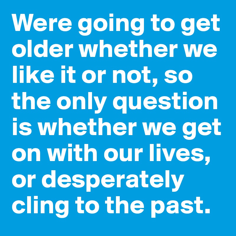 Were going to get older whether we like it or not, so the only question is whether we get on with our lives, or desperately cling to the past.