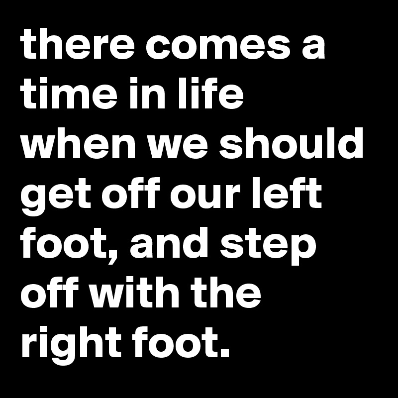 there comes a time in life when we should get off our left foot, and step off with the right foot.