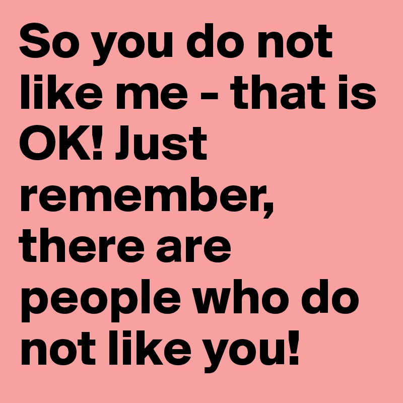 So you do not like me - that is OK! Just remember, there are people who do not like you!  