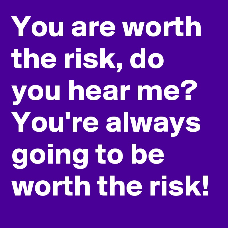 You are worth the risk, do you hear me? You're always going to be worth the risk!