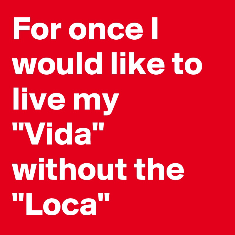 For once I would like to live my "Vida" without the "Loca" 
