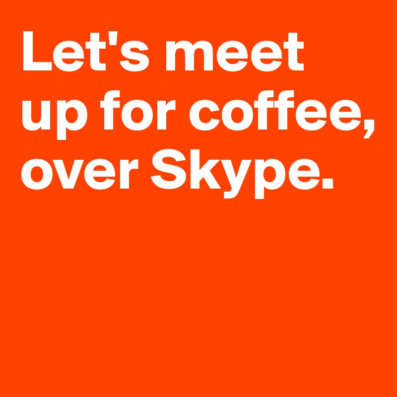 Let's meet up for coffee,
over Skype.

