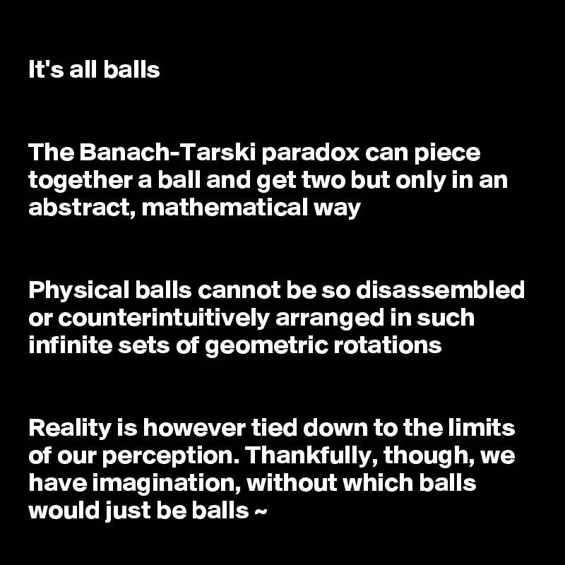 
It's all balls


The Banach-Tarski paradox can piece together a ball and get two but only in an abstract, mathematical way


Physical balls cannot be so disassembled or counterintuitively arranged in such infinite sets of geometric rotations


Reality is however tied down to the limits of our perception. Thankfully, though, we have imagination, without which balls would just be balls ~ 
