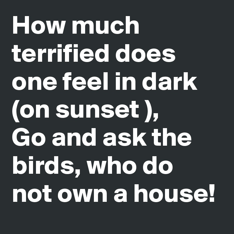 How much terrified does one feel in dark (on sunset ),
Go and ask the birds, who do not own a house!