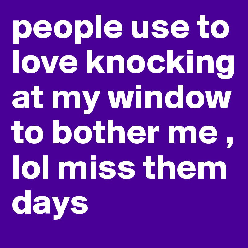 people use to love knocking at my window to bother me , lol miss them days