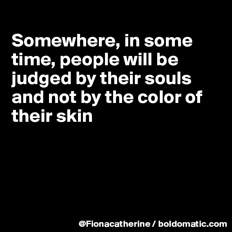 
Somewhere, in some time, people will be judged by their souls
and not by the color of
their skin




