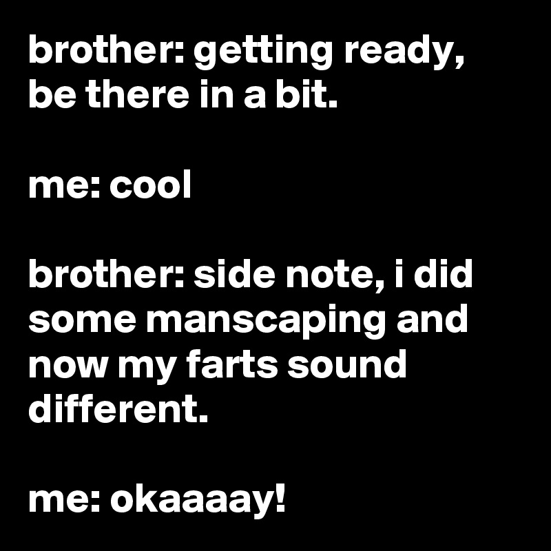 brother: getting ready, be there in a bit.

me: cool

brother: side note, i did some manscaping and now my farts sound different.

me: okaaaay!