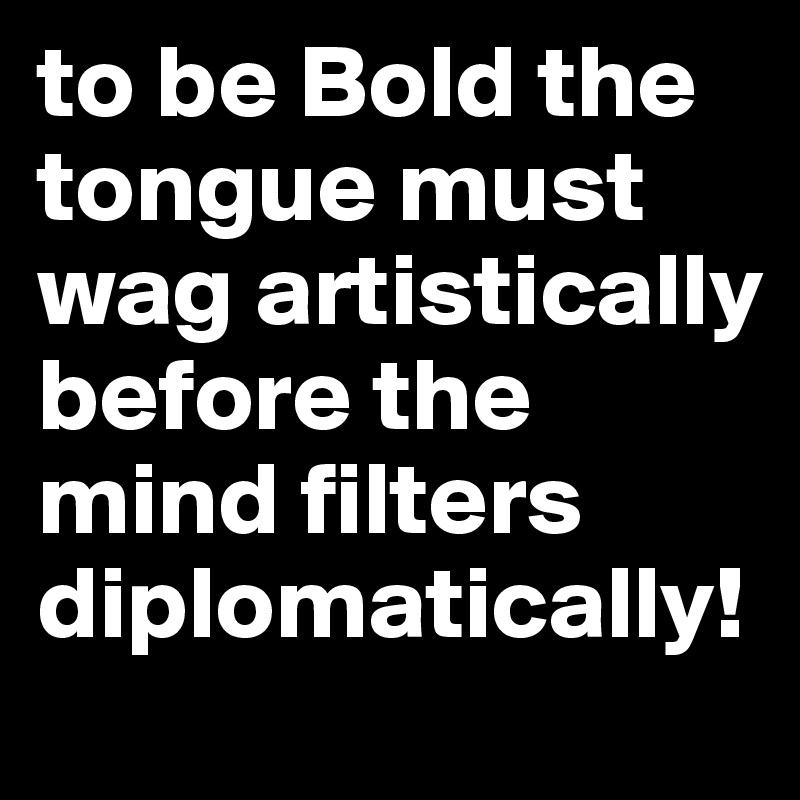 to be Bold the tongue must wag artistically before the mind filters diplomatically! 