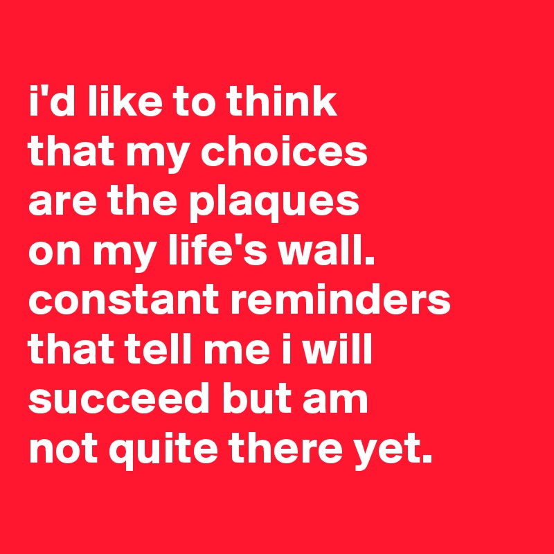 
i'd like to think
that my choices
are the plaques
on my life's wall. constant reminders
that tell me i will succeed but am
not quite there yet.
