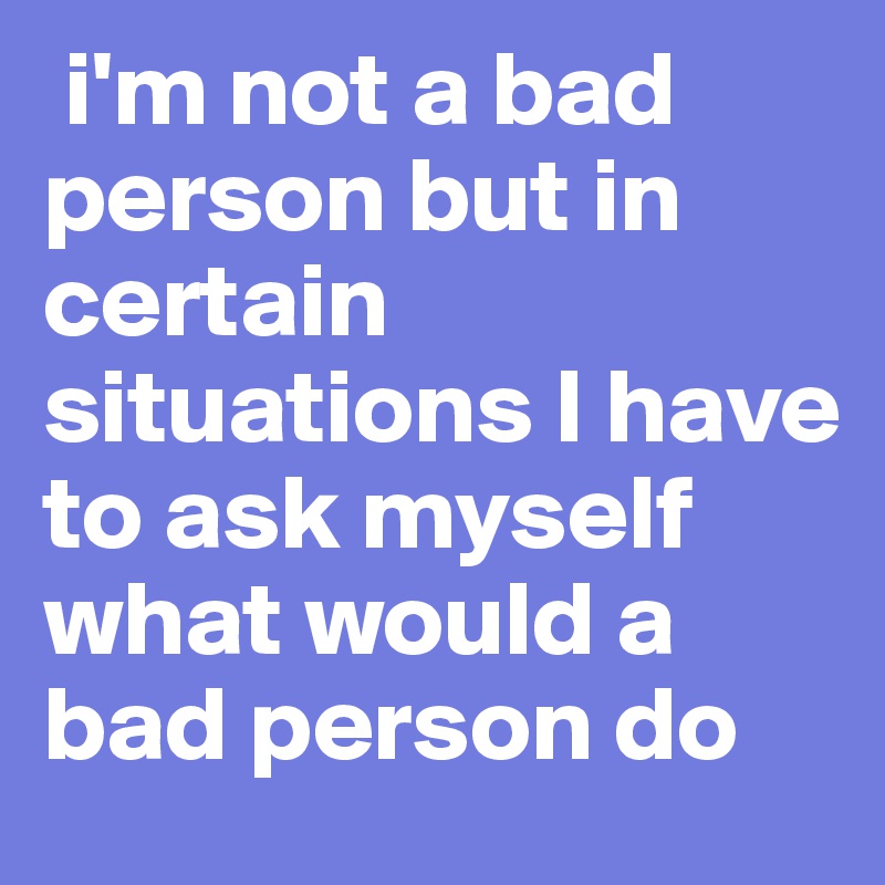  i'm not a bad person but in certain situations I have to ask myself what would a bad person do