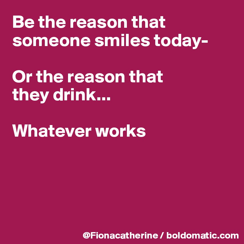 Be the reason that someone smiles today-

Or the reason that 
they drink...

Whatever works




