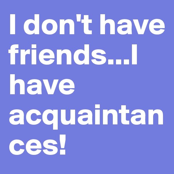 I don't have friends...I have acquaintances!