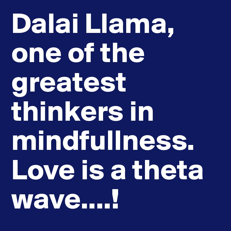 Dalai Llama, one of the greatest thinkers in mindfullness. Love is a theta wave....!
