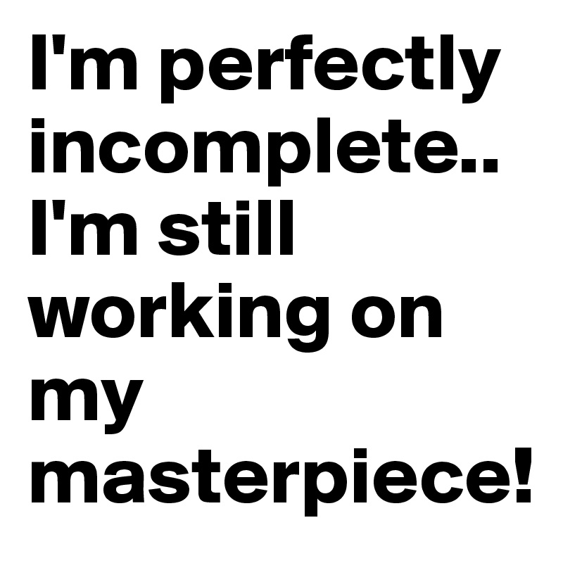 I'm perfectly incomplete..
I'm still working on my masterpiece!