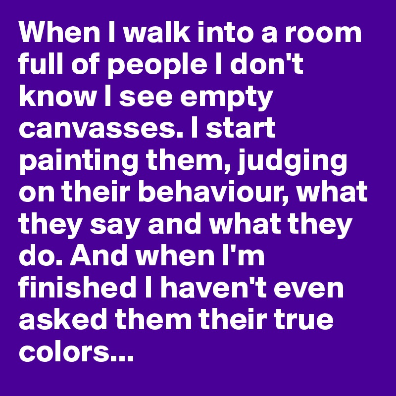 When I walk into a room full of people I don't know I see empty canvasses. I start painting them, judging on their behaviour, what they say and what they do. And when I'm finished I haven't even asked them their true colors...