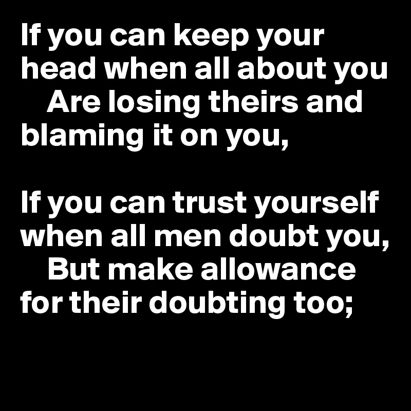 If you can keep your head when all about you   
    Are losing theirs and blaming it on you,   

If you can trust yourself when all men doubt you,
    But make allowance for their doubting too;   

