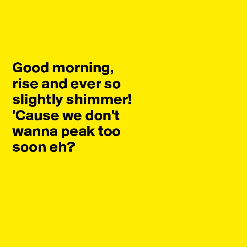 


Good morning, 
rise and ever so 
slightly shimmer! 
'Cause we don't
wanna peak too 
soon eh?




