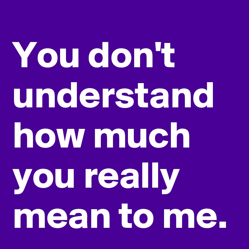 You don't understand how much you really mean to me.