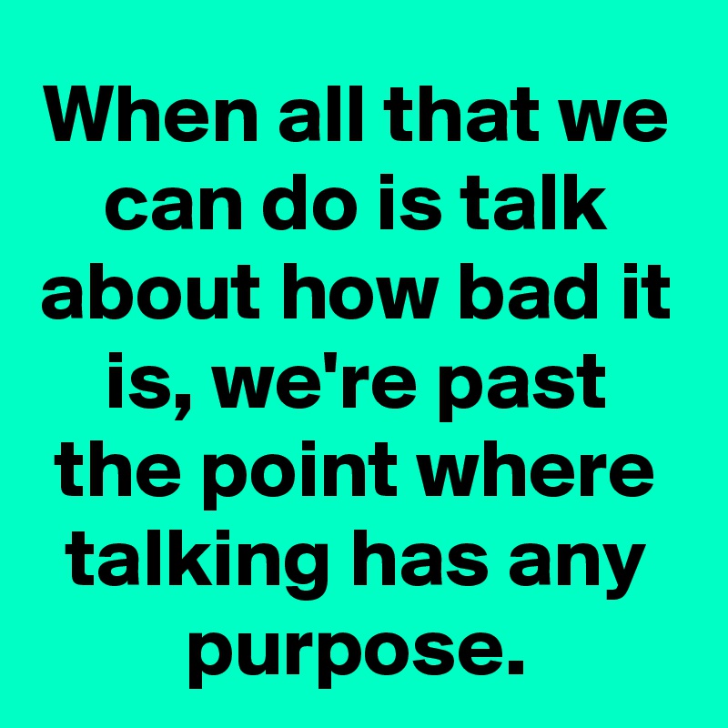 When all that we can do is talk about how bad it is, we're past the point where talking has any purpose.