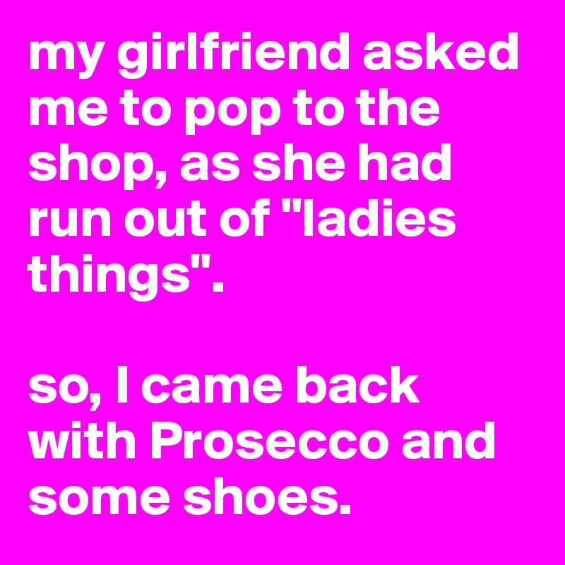 my girlfriend asked me to pop to the shop, as she had run out of "ladies things". 

so, I came back with Prosecco and some shoes.