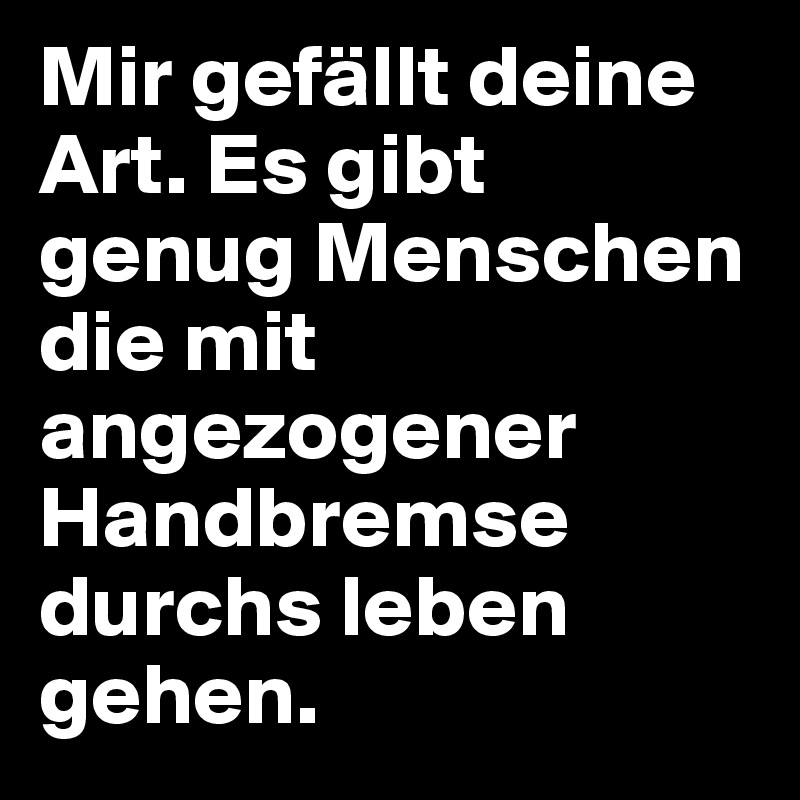 Mir gefällt deine Art. Es gibt genug Menschen die mit angezogener Handbremse durchs leben gehen.