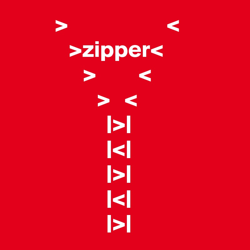          >                     <
            >zipper<
               >         <
                  >   <
                    |>|
                    |<|
                    |>|
                    |<|
                    |>|