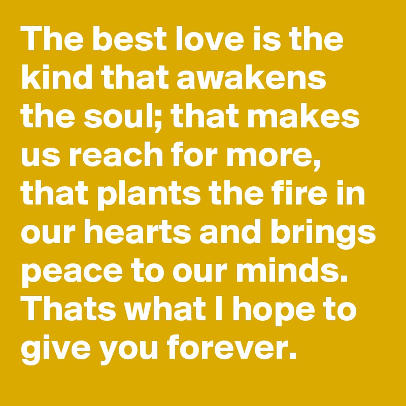 The best love is the kind that awakens the soul; that makes us reach for more, that plants the fire in our hearts and brings peace to our minds. Thats what I hope to give you forever.