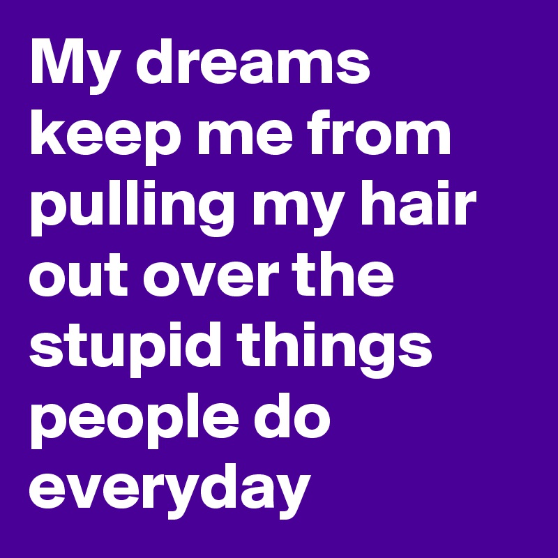 My dreams keep me from pulling my hair out over the stupid things people do everyday