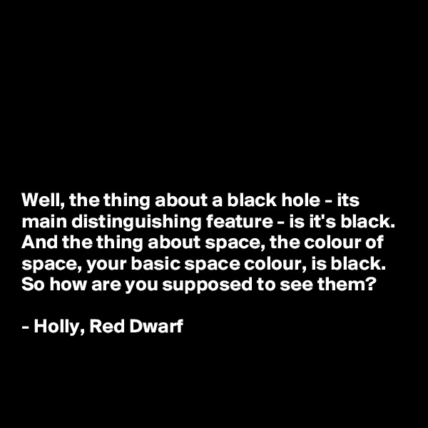 







Well, the thing about a black hole - its main distinguishing feature - is it's black. And the thing about space, the colour of space, your basic space colour, is black. So how are you supposed to see them? 

- Holly, Red Dwarf

