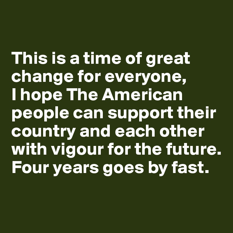

This is a time of great change for everyone, 
I hope The American people can support their country and each other with vigour for the future. Four years goes by fast. 

