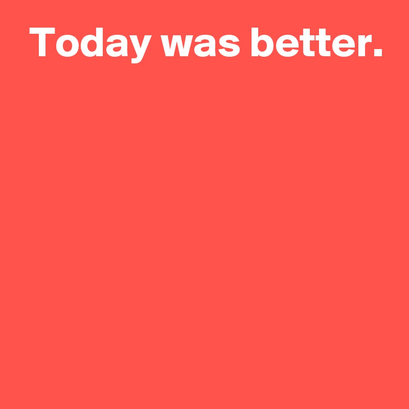  Today was better.





