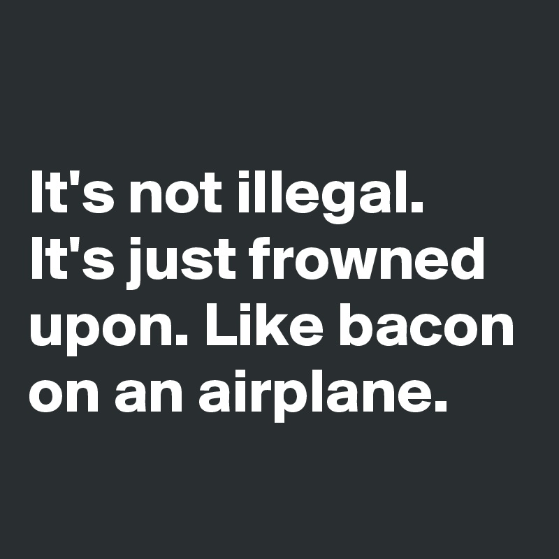 

It's not illegal. It's just frowned upon. Like bacon on an airplane.
