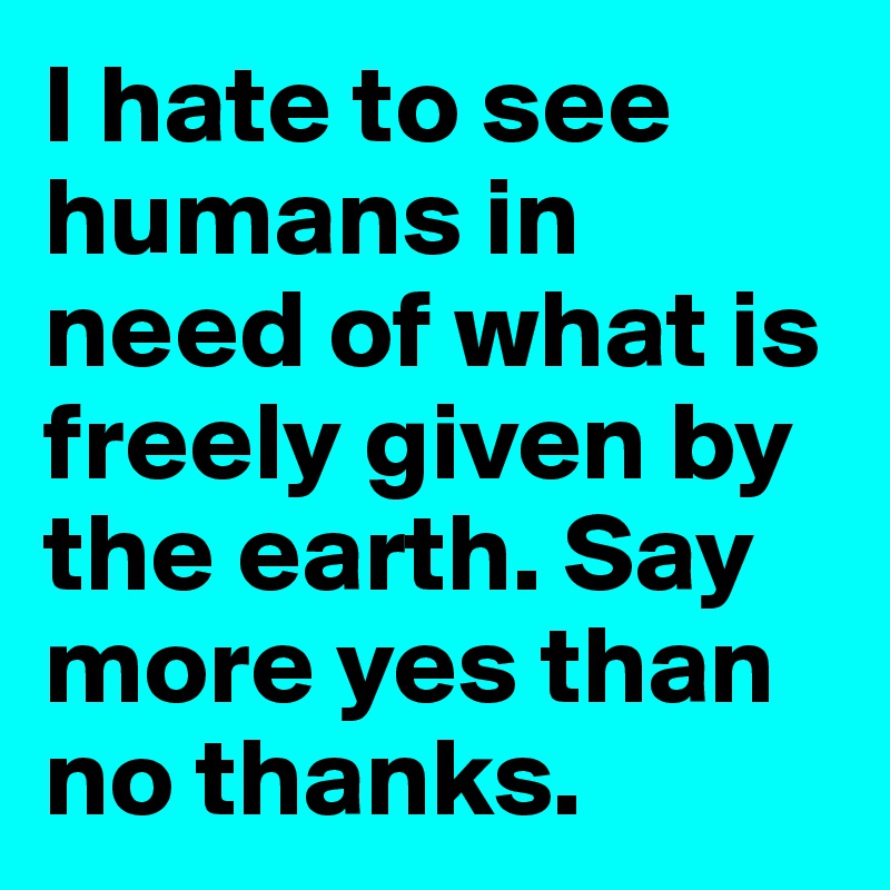 I hate to see humans in need of what is freely given by the earth. Say more yes than no thanks. 